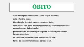 ÓBITO
• Assistência prestada durante a constatação do óbito;
• data e horário exato;
• identificação do médico que constatou o óbito;
• comunicação do óbito ao setor responsável, conforme manual de
procedimentos da instituição;
• procedimentos pós-morte (Ex.: higiene, identificação do corpo,
tamponamentos);
• se familiares presentes ou se foram comunicados;
• forma de encaminhamento do corpo e local.
 