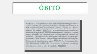ÓBITO
COREN-SP-000.000-ENF
óbito. Comunico óbito ao setor de regulação.
à Sra Fabiana pelo médico Silas Ferreira. Entrego aliança e atestado de
JoicePereira
COREN-SP-000.000-TE 4h: Comunicado óbito
do impresso de identificação na maca.
nosos central e periférico, realizado tamponamento com gazes e espara-
drapos. Alinhados pés com faixa crepe e identificado com impresso pa-
dronizado. Encaminhado de maca para o necrotério, recebido pelo
funcionário Edson Mendes. Transferido para maca do necrotério e fixa-
Arlete Silva
COREN-SP-000.000-ENF
Andrade, por telefone. Joice Pereira 3h10: Foram retirados cateteres ve-
07/06/2022, 2h50: Declarado óbito bem definido às 2h36 pela médica
Juliana Ferreira, após constatação de PCR. Paciente sem indicação de
RCP, conforme registro em prontuário. Convoco a esposa, Sra Fabiana
 