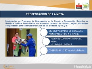 PRESENTACIÓN DE LA META
Implementar un Programa de Segregación en la Fuente y Recolección Selectiva de
Residuos Sólidos Domiciliarios en Viviendas Urbanas del Distrito, según porcentajes
categorizados para cada Gobierno Local de las ciudades Tipo A y B
MUNICIPALIDADES DE CIUDADES
PRINCIPALES TIPO A Y TIPO B.
FECHA DE CUMPLIMIENTO DE LA
META:
al 29 de julio del 2016
COBERTURA : 250 municipalidades
 