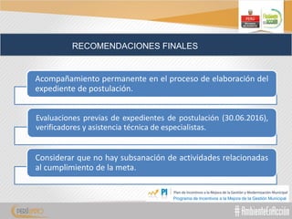 RECOMENDACIONES FINALES
Acompañamiento permanente en el proceso de elaboración del
expediente de postulación.
Evaluaciones previas de expedientes de postulación (30.06.2016),
verificadores y asistencia técnica de especialistas.
Considerar que no hay subsanación de actividades relacionadas
al cumplimiento de la meta.
Programa de Incentivos a la Mejora de la Gestión Municipal
 