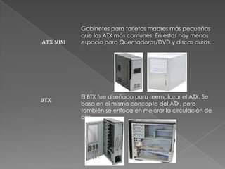 Gabinetes para tarjetas madres más pequeñas
           que las ATX más comunes. En estos hay menos
ATX mini   espacio para Quemadoras/DVD y discos duros.




           El BTX fue diseñado para reemplazar el ATX. Se
BTX
           basa en el mismo concepto del ATX, pero
           también se enfoca en mejorar la circulación de
           aire.
 