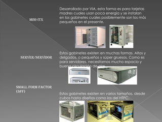 Desarrollado por VIA, esta forma es para tarjetas
                    madres cuales usan poca energía y se instalan
                    en los gabinetes cuales posiblemente son los más
      Mini-ITX
                    pequeños en el presente.




                    Estos gabinetes existen en muchas formas. Altos y
  Server/Servidor   delgados, o pequeños y súper gruesos. Como es
                    para servidores, necesitamos mucho espacio y
                    buena circulación de aire.




Small Form Factor
(SFF)
                    Estos gabinetes existen en varios tamaños, desde
                    cubos hasta diseños como los del HTPC.
 