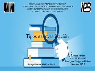 REPÚBLICA BOLIVARIANA DE VENEZUELA
UNIVERSIDAD PEDAGÓGICA EXPERIMENTAL LIBERTADOR
INSTITUTO PEDAGÓGICO DE BARQUISIMETO
“LUIS BELTRÁN PRIETO FIGUEROA”
Tipos de investigación
Kleiber Peroza
C.I.: 27.828.550
Prof.: José Gregorio Linárez
Sección: IFO 2Barquisimeto, Abril de 2018
 
