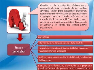 Etapas
generales
diagnóstico
planteamiento y fundamentación teórica de la
propuesta
procedimiento metodológico, actividades y recursos
necesarios para su ejecución
análisis y conclusiones sobre la viabilidad y realización
del Proyecto
y en caso de su desarrollo, la ejecución de la propuesta
y evaluación tanto del proceso como de sus resultados.
Consiste en la investigación, elaboración y
desarrollo de una propuesta de un modelo
operativo viable para solucionar problemas,
requerimientos o necesidades de organizaciones
o grupos sociales; puede referirse a la
formulación de procesos. El Proyecto debe tener
apoyo en una investigación de tipo documental,
de campo o un diseño que incluya ambas
modalidades.
 