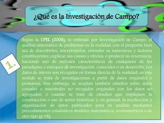 ¿Qué es la Investigación de Campo?
Según la UPEL (2006), se entiende por Investigación de Campo, el
análisis sistemático de problemas en la realidad, con el propósito bien
sea de describirlos, interpretarlos, entender su naturaleza y factores
constituyentes, explicar sus causas y efectos, o predecir su ocurrencia,
haciendo uso de métodos característicos de cualquiera de los
paradigma o enfoques de investigación conocidos o en desarrollo. Los
datos de interés son recogidos en forma directa de la realidad; en este
sentido se trata de investigaciones a partir de datos originales o
primarios. Sim embargo, se aceptan también estudios sobre datos
censales o muéstrales no recogidos originales con los datos no
agregados; o cuando se trate de estudios que impliquen la
construcción o uso de series históricas y, en general, la recolección y
organización de datos publicados para su análisis mediantes
procedimientos estadísticos modelos matemáticos, econométricos o de
otro tipo (p.18).
 
