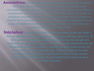 Asociativos: normalmente este tipo de logos no posee el nombre
       de lo que intenta representar, pero puede ser rápidamente
  vinculado con el producto, la marca, el nombre, entre otros. Estos se
   caracterizan por ser básicos y claros. De todos modos no todos los
   productos pueden acceder a esta clase de logos, tal vez porque su
  nombre no lo permite, o en caso de corporaciones transnacionales el
   juego de palabras puede que no tenga sentido en otros idiomas, o
                    simplemente por no se adecuado.
Iníciales:         cuando el nombre de las empresas suele ser largo o
  frío se opta por adoptar las iníciales, para que sea más atractivo. Si
      bien suelen ser logotipos bastante directos puede que genere
  conflictos, por ejemplo en el caso de ONG u otras asociaciones, las
    iníciales no suelen ser claras y pueden generar confusiones con
       otras instituciones, empresas, etc. Además produce de esta
       manera dificultades para el consumidor a la hora de querer
      encontrarlo por ejemplo en la guía telefónica si desconoce el
                             nombre completo.
 