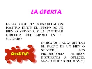 LA OFERTA LA LEY DE OFERTA ES UNA RELACION POSITIVA ENTRE EL PRECIO DE UN BIEN O SERVICIO, Y LA CANTIDAD OFRECIDA DEL MISMO EN EL MERCADO INDICA QUE AL AUMENTAR EL PRECIO DE UN BIEN O SERVICIO, LOS PRODUCTORES ESTARAN DISPUESTOS A OFRECER MAS CANTIDAD DEL MISMO. 