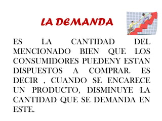 LA DEMANDA ES LA CANTIDAD DEL MENCIONADO BIEN QUE LOS CONSUMIDORES PUEDENY ESTAN DISPUESTOS A COMPRAR. ES DECIR , CUANDO SE ENCARECE UN PRODUCTO, DISMINUYE LA CANTIDAD QUE SE DEMANDA EN ESTE. 