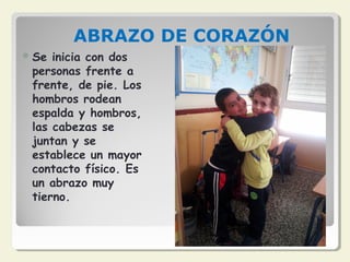 ABRAZO DE CORAZÓN
Se inicia con dos
personas frente a
frente, de pie. Los
hombros rodean
espalda y hombros,
las cabezas se
juntan y se
establece un mayor
contacto físico. Es
un abrazo muy
tierno.
 