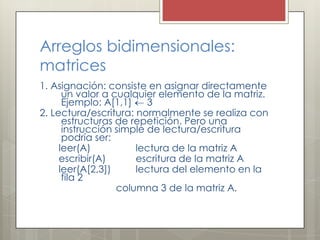 Arreglos bidimensionales:
matrices
1. Asignación: consiste en asignar directamente
      un valor a cualquier elemento de la matriz.
      Ejemplo: A[1,1]    3
2. Lectura/escritura: normalmente se realiza con
      estructuras de repetición. Pero una
      instrucción simple de lectura/escritura
      podría ser:
     leer(A)          lectura de la matriz A
     escribir(A)      escritura de la matriz A
     leer(A[2,3])     lectura del elemento en la
      fila 2
                  columna 3 de la matriz A.
 