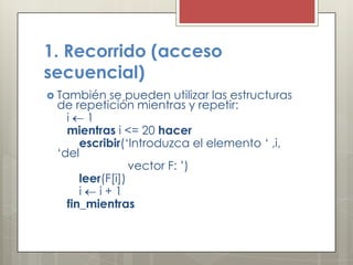 1. Recorrido (acceso
secuencial)
 También   se pueden utilizar las estructuras
 de repetición mientras y repetir:
   i    1
   mientras i <= 20 hacer
      escribir(‘Introduzca el elemento ‘ ,i,
 ‘del
                 vector F: ’)
      leer(F[i])
      i   i+1
   fin_mientras
 