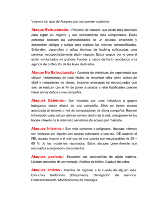 Veamos los tipos de Ataques que nos pueden ocasionar:
Ataque Estructurado.- Proviene de hackers que están más motivado
para lograr un objetivo y son técnicamente más competentes. Estas
personas conocen las vulnerabilidades de un sistema, entienden y
desarrollan códigos y scripts para explotar las mismas vulnerabilidades.
Entienden, desarrollan y utiliza técnicas de hacking sofisticadas para
penetrar insospechadamente algún negocio. Estos grupos por lo general
están involucrados en grandes fraudes y casos de hurto reportados a la
agencia de protección de las leyes dedicadas.
Ataque No Estructurado.- Consiste de individuos sin experiencia que
utilizan herramientas de hack fáciles de encontrar tales como scripts de
shell y rompedores de claves. Inclusive amenazas no estructuradas que
solo se realizan con el fin de poner a prueba y retar habilidades pueden
hacer serios daños a una compañía.
Ataques Externos.- Son iniciados por unos individuos o grupos
trabajando desde afuera de una compañía. Ellos no tienen acceso
autorizado al sistema o red de computadoras de dicha compañía. Reúnen
información para así por abrirse camino dentro de la red, principalmente los
hacen a través de la internet o servidores de acceso por marcado.
Ataques Internos.- Son más comunes y peligrosos. Ataques internos
son iniciados por alguien con acceso autorizado a una red. DE acuerdo al
FBI, acceso interno o el mal uso de una cuenta son responsables de 60 –
80 % de los incidentes reportados. Estos ataques generalmente son
rastreados a empleados descontentos.
Ataques pasivos.- Escuchan por contraseñas de algún sistema.
Liberan contenido de un mensaje. Análisis de tráfico. Captura de datos.
Ataques activos.- Intentos de ingresar a la cuenta de alguien más.
Escuchas telefónicas (Chuponeos). Denegación de servicios.
Enmascaramiento. Modificaciones de mensajes.
 