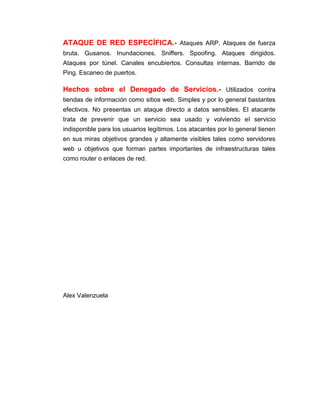 ATAQUE DE RED ESPECÍFICA.- Ataques ARP. Ataques de fuerza
bruta. Gusanos. Inundaciones. Sniffers. Spoofing. Ataques dirigidos.
Ataques por túnel. Canales encubiertos. Consultas internas. Barrido de
Ping. Escaneo de puertos.
Hechos sobre el Denegado de Servicios.- Utilizados contra
tiendas de información como sitios web. Simples y por lo general bastantes
efectivos. No presentas un ataque directo a datos sensibles. El atacante
trata de prevenir que un servicio sea usado y volviendo el servicio
indisponible para los usuarios legítimos. Los atacantes por lo general tienen
en sus miras objetivos grandes y altamente visibles tales como servidores
web u objetivos que forman partes importantes de infraestructuras tales
como router o enlaces de red.
Alex Valenzuela
 