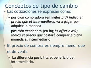 Conceptos de tipo de cambio
• Las cotizaciones se expresan como:
− posición compradora (en inglés bid) indica el
precio que el intermediario va a pagar por
adquirir la moneda
− posición vendedora (en inglés offer o ask)
indica el precio que costará comprarle dicha
moneda al intermediario
• El precio de compra es siempre menor que
el de venta
− La diferencia posibilita el beneficio del
intermediario.
 