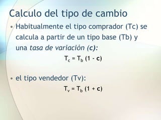 Calculo del tipo de cambio
• Habitualmente el tipo comprador (Tc) se
calcula a partir de un tipo base (Tb) y
una tasa de variación (c):
Tc = Tb (1 - c)
• el tipo vendedor (Tv):
Tv = Tb (1 + c)
 