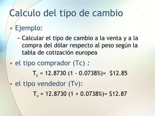 Calculo del tipo de cambio
• Ejemplo:
− Calcular el tipo de cambio a la venta y a la
compra del dólar respecto al peso según la
tabla de cotización europea
• el tipo comprador (Tc) :
Tc = 12.8730 (1 - 0.0738%)= $12.85
• el tipo vendedor (Tv):
Tv = 12.8730 (1 + 0.0738%)= $12.87
 