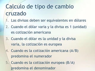 Calculo de tipo de cambio
cruzado
1. Las divisas deben ser equivalentes en dólares
2. Cuando el dólar varia y la divisa es 1 (unidad)
es cotización americana
3. Cuando el dólar es la unidad y la divisa
varia, la cotización es europea
4. Cuando es la cotización americana (A/B)
predomina el numerador
5. Cuando es la cotización europea (B/A)
predomina el denominador
 