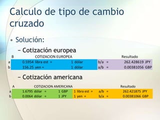 Calculo de tipo de cambio
cruzado
• Solución:
− Cotización europea
− Cotización americana
A COTIZACION AMERICANA Resultado
a 1.6795 dólar = 1 GBP 1 libra est = a/b = 262.421875 JPY
b 0.0064 dólar = 1 JPY 1 yen = b/a = 0.00381066 GBP
B COTIZACION EUROPEA Resultado
a 0.5954 libra est = 1 dólar b/a = 262.428619 JPY
b 156.25 yen = 1 dólar a/b = 0.00381056 GBP
 