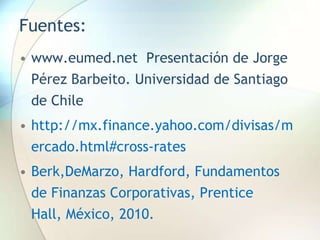 Fuentes:
• www.eumed.net Presentación de Jorge
Pérez Barbeito. Universidad de Santiago
de Chile
• http://mx.finance.yahoo.com/divisas/m
ercado.html#cross-rates
• Berk,DeMarzo, Hardford, Fundamentos
de Finanzas Corporativas, Prentice
Hall, México, 2010.
 