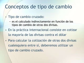 Conceptos de tipo de cambio
• Tipo de cambio cruzado:
− es el calculado indirectamente en función de los
tipos de cambio de otras dos divisas.
• En la práctica internacional consiste en cotizar
la mayoría de las divisas contra el dólar
• Para calcular la cotización de otras dos divisas
cualesquiera entre sí, deberemos utilizar un
tipo de cambio cruzado.
 
