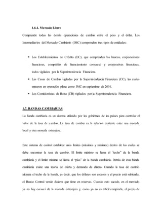 1.6.4. Mercado Libre:
Comprende todas las demás operaciones de cambio entre el peso y el dólar. Los
Intermediarios del Mercado Cambiario (IMC) comprenden tres tipos de entidades:
 Los Establecimientos de Crédito (EC), que comprenden los bancos, corporaciones
financieras, compañías de financiamiento comercial y cooperativas financieras,
todos vigilados por la Superintendencia Financiera.
 Las Casas de Cambio vigiladas por la Superintendencia Financiera (CC), las cuales
entraron en operación plena como IMC en septiembre de 2001.
 Los Comisionistas de Bolsa (CB) vigilados por la Superintendencia Financiera.
1.7. BANDAS CAMBIARIAS
La banda cambiaria es un sistema utilizado por los gobiernos de los países para controlar el
valor de la tasa de cambio. La tasa de cambio es la relación existente entre una moneda
local y otra moneda extranjera.
Este sistema de control establece unos límites (máximos y mínimos) dentro de los cuales se
debe encontrar la tasa de cambio. El límite máximo se llama el “techo” de la banda
cambiaria y el límite mínimo se llama el “piso” de la banda cambiaria. Detrás de esta banda
cambiaria existe una teoría de oferta y demanda de dinero. Cuando la tasa de cambio
alcanza el techo de la banda, es decir, que los dólares son escasos y el precio está subiendo,
el Banco Central vende dólares que tiene en reservas. Cuando esto sucede, en el mercado
ya no hay escasez de la moneda extranjera y, como ya no es difícil comprarla, el precio de
 