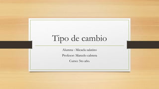 Tipo de cambio
Alumna : Micaela salatino
Profesor: Marcelo cabrera
Curso: 5to año.
 