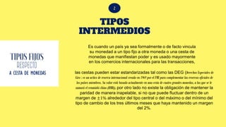 TIPOS
INTERMEDIOS
RESPECTO
A CESTA DE MONEDAS
Es cuando un país ya sea formalmente o de facto vincula
su monedad a un tipo fijo a otra moneda o una cesta de
monedas que manifiestan poder y es usado mayormente
en los comercios internacionales para las transacciones,
las cestas pueden estar estandarizadas tal como las DEG (Derechos Especiales de
Giro : es un activo de reserva internacional creado en 1969 por el FMI para complementar las reservas oficiales de
los países miembros. Su valor está basado actualmente en una cesta de cuatro grandes monedas, a las que se le
sumará el renminbi chino (RMB)), por otro lado no existe la obligación de mantener la
paridad de manera inapelable, si no que puede fluctuar dentro de un
margen de ±1% alrededor del tipo central o del máximo o del mínimo del
tipo de cambio de los tres últimos meses que haya mantenido un margen
del 2%.
 