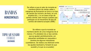 HORIZONTALES
Se refiere a que el valor de moneda se
mantiene dentro de ciertas vallas o
márgenes de fluctuación en torno a un tipo
de cambio fijo normal o de facto, en una
amplitud de ± 1% en base al tipo de
cambio central, esto incluye a países que
participan en el mecanismo de tipo de
cambio del sistema europeo (SME)
FORWARD
BACKWARD
Se refiere a que la moneda se
mantiene dentro de unos márgenes de al
menos ±1% alrededor de un tipo central,
que se ajustan periódicamente y en
pequeñas cantidades en respuesta a
cambios de algunos indicadores
cuantitativos. Se realiza una distinción entre
los ajustes backward y forward (lo que
sucedió y lo que va a suceder)
 