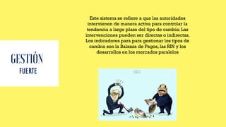 FUERTE
Este sistema se refiere a que las autoridades
intervienen de manera activa para controlar la
tendencia a largo plazo del tipo de cambio. Las
intervenciones pueden ser directas o indirectas.
Los indicadores para para gestionar los tipos de
cambio son la Balanza de Pagos, las RIN y los
desarrollos en los mercados paralelos
 