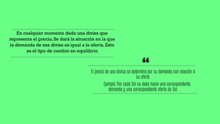 En cualquier momento dado una divisa que
representa el precio, Se dará la situación en la que
la demanda de esa divisa es igual a la oferta, Esto
es el tipo de cambio en equilibrio
El precio de una divisa se determina por su demanda con relación a
su oferta.
Ejemplo: Por cada Sol se debe hacer una correspondiente
demanda y una correspondiente oferta de Sol.
“
 