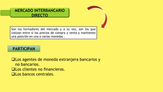 MERCADO INTERBANCARIO
DIRECTO
Son los formadores del mercado y a su vez, son los que
cotizan entre si los precios de compra y venta y mantienen
una posición en una o varias monedas .
Los agentes de moneda extranjera bancarios y
no bancarios.
Los clientes no financieros.
Los bancos centrales.
 