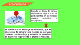 DE LOCALIZACION
Cuando los tipos de cambio
varían de un lugar a otro, los
participantes en el mercado
pueden capitalizar la
discrepancia.
Se puede usar el arbitraje de ubicación, que es
el proceso de comprar una moneda en un lugar
donde el precio es bajo y venderla de inmediato
en algún otro lugar donde el precio es más alto.
 