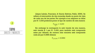 DIRECTO E INDIRECTO
(López Lubián, Francisco, & García Estévez, Pablo. 2006). Se
refiere al intercambio de dos monedas desde un punto de vista
de cada una de las partes. Por ejemplo si se adquiere un dólar
por S/. 3.243 podemos poner el tipo de cambio de esta manera
𝑇3.243
1
= 3.243
Sin embargo la contraparte lo está viendo de otra manera,
está viendo $ 1 por S/. 3.243, pero también está comprando
soles por dólares, de manera más concreta está comprando
cada sol por 0.3084 dólares
𝑇1/3.243 = 0.3084
 