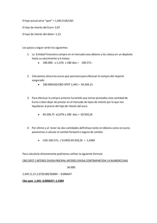 El tipo actual seria “spot” = 1,445 EUR/USD

El tipo de interés del Euro= 2,07

El tipo de interés del dólar= 1,15



Los pasos a seguir serán los siguientes:

    1. La Entidad Financiera compra en el mercado esos dólares y los coloca en un depósito
       hasta su vencimiento a 6 meses:
                100.000.- x 1,15% x 180 dias = 100.575.-



    2. Calculamos ahora los euros que precisará para efectuar la compra del importe
       asegurado
               100.000USD/CBO SPOT 1,445 = 69.204,15



    3. Para efectuar la compra anterior ha tenido que tomar prestados esta cantidad de
       Euros o bien dejar de prestar en el mercado de tipos de interés por lo que nos
       liquidaran al precio del tipo de interés del euro.

                  69.204,75 x2,07% x 180 dias = 69.920,26



    4. Por último y al tener las dos cantidades definitivas tanto en dólares como en euros
       pasaremos a calcular el cambio forward o seguro de cambio:

                  USD 100.575,- / EUROS 69.920,26 = 1,4384



Para calcularlo directamente podríamos utilizar la siguiente formula

CBO SPOT ( INTERES DIVISA PRICIPAL-INTERES DIVISA CONTRAPARTIDA ) X NUMERO DIAS

                                       36.000

1,445 (1,15-2,07)X180/36000= - 0,006647

Cbo spot 1,445- 0,006647= 1.4384
 
