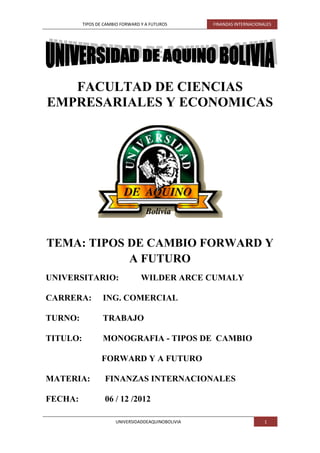 TIPOS DE CAMBIO FORWARD Y A FUTUROS       FINANZAS INTERNACIONALES




   FACULTAD DE CIENCIAS
EMPRESARIALES Y ECONOMICAS




TEMA: TIPOS DE CAMBIO FORWARD Y
            A FUTURO
UNIVERSITARIO:                    WILDER ARCE CUMALY

CARRERA:          ING. COMERCIAL

TURNO:            TRABAJO

TITULO:           MONOGRAFIA - TIPOS DE CAMBIO

                 FORWARD Y A FUTURO

MATERIA:           FINANZAS INTERNACIONALES

FECHA:             06 / 12 /2012

                       UNIVERSIDADDEAQUINOBOLIVIA                        1
 