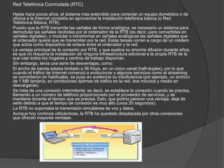 Red Telefónica Conmutada (RTC)
Hasta hace pocos años, el sistema más extendido para conectar un equipo doméstico o de
oficina a la Internet consistía en aprovechar la instalación telefónica básica (o Red
Telefónica Básica, RTB).
Puesto que la RTB transmite las señales de forma analógica, es necesario un sistema para
demodular las señales recibidas por el ordenador de la RTB (es decir, para convertirlas en
señales digitales), y modular o transformar en señales analógicas las señales digitales que
el ordenador quiere que se transmitan por la red. Estas tareas corren a cargo de un módem
que actúa como dispositivo de enlace entre el ordenador y la red.
La ventaja principal de la conexión por RTB, y que explica su enorme difusión durante años,
es que no requería la instalación de ninguna infraestructura adicional a la propia RTB de la
que casi todos los hogares y centros de trabajo disponían.
Sin embargo, tenía una serie de desventajas, como:
El ancho de banda estaba limitado a 56 Kbps, en un único canal (half-duplex), por lo que
cuando el tráfico de Internet comenzó a evolucionar y algunos servicios como el streaming
se convirtieron en habituales, se puso en evidencia su insuficiencia (por ejemplo, un archivo
de 1 MB tardaría, en condiciones óptimas de tráfico en la red, dos minutos y medio en
descargarse).
Se trata de una conexión intermitente; es decir, se establece la conexión cuando se precisa,
llamando a un número de teléfono proporcionado por el proveedor de servicios, y se
mantiene durante el tiempo que se precisa. Esto, que podría parecer una ventaja, deja de
serlo debido a que el tiempo de conexión es muy alto (unos 20 segundos).
La RTB no soportaba la transmisión simultánea de voz y datos.
Aunque hoy continúa utilizándose, la RTB ha quedado desplazada por otras conexiones
que ofrecen mayores ventajas.
 