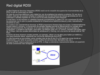 Red digital RDSI
La Red Digital de Servicios Integrados (RDSI) nació con la vocación de superar los inconvenientes de la
RTB, lo que sin duda logró en parte.
Se trata de una línea telefónica, pero digital (en vez de analógica) de extremo a extremo. En vez de un
módem, este tipo de conexión emplea un adaptador de red que traduce las tramas generadas por la el
ordenador a señales digitales de un tipo que la red está preparada para transmitir.
A nivel físico, la red requiere un cableado especial (normalmente un cable UTF con conectores RJ-45 en
los extremos), por lo que no puede emplearse la infraestructura telefónica básica (y esto, naturalmente,
encarece su uso).
En cuanto a sus características técnicas, la RDSI proporciona diversos tipos de acceso, fundamentalmente
acceso básico y primario. La transmisión de señales digitales permite la diferenciación en canales de la
señal que se transmite. Por ejemplo, en el caso del acceso básico, se dispone de cinco canales de
transmisión: 2 canales B full-duplex, para datos, de 64Kbps cada uno; un canal D, también full-duplex, pero
de 16 Kbps; más dos canales adicionales de señalización y framing, con una ancho de banda total de 192
Kbps.
El hecho de tener diversos canales permite, por ejemplo, utilizar uno de ellos para hablar por teléfono y
otro para transmitir datos, superando así una de las deficiencias de la RTB.
Lo más frecuente es que existan varios canales más de tipo B (de 23 a 30 según las zonas donde se
implemente), y por tanto se pueden prestar multitud de servicios (fax, llamada a tres, etc.)
Aunque la RDSI mejoró sustancialmente la RTB, no llegó a extenderse masivamente debido a la aparición
de otras conexiones más ventajosas.
 
