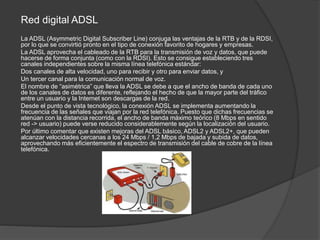Red digital ADSL
La ADSL (Asymmetric Digital Subscriber Line) conjuga las ventajas de la RTB y de la RDSI,
por lo que se convirtió pronto en el tipo de conexión favorito de hogares y empresas.
La ADSL aprovecha el cableado de la RTB para la transmisión de voz y datos, que puede
hacerse de forma conjunta (como con la RDSI). Esto se consigue estableciendo tres
canales independientes sobre la misma línea telefónica estándar:
Dos canales de alta velocidad, uno para recibir y otro para enviar datos, y
Un tercer canal para la comunicación normal de voz.
El nombre de “asimétrica” que lleva la ADSL se debe a que el ancho de banda de cada uno
de los canales de datos es diferente, reflejando el hecho de que la mayor parte del tráfico
entre un usuario y la Internet son descargas de la red.
Desde el punto de vista tecnológico, la conexión ADSL se implementa aumentando la
frecuencia de las señales que viajan por la red telefónica. Puesto que dichas frecuencias se
atenúan con la distancia recorrida, el ancho de banda máximo teórico (8 Mbps en sentido
red -> usuario) puede verse reducido considerablemente según la localización del usuario.
Por último comentar que existen mejoras del ADSL básico, ADSL2 y ADSL2+, que pueden
alcanzar velocidades cercanas a los 24 Mbps / 1,2 Mbps de bajada y subida de datos,
aprovechando más eficientemente el espectro de transmisión del cable de cobre de la línea
telefónica.
 