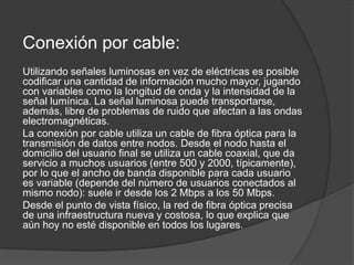 Conexión por cable:
Utilizando señales luminosas en vez de eléctricas es posible
codificar una cantidad de información mucho mayor, jugando
con variables como la longitud de onda y la intensidad de la
señal lumínica. La señal luminosa puede transportarse,
además, libre de problemas de ruido que afectan a las ondas
electromagnéticas.
La conexión por cable utiliza un cable de fibra óptica para la
transmisión de datos entre nodos. Desde el nodo hasta el
domicilio del usuario final se utiliza un cable coaxial, que da
servicio a muchos usuarios (entre 500 y 2000, típicamente),
por lo que el ancho de banda disponible para cada usuario
es variable (depende del número de usuarios conectados al
mismo nodo): suele ir desde los 2 Mbps a los 50 Mbps.
Desde el punto de vista físico, la red de fibra óptica precisa
de una infraestructura nueva y costosa, lo que explica que
aún hoy no esté disponible en todos los lugares.
 