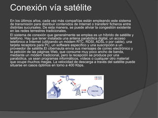 Conexión vía satélite
En los últimos años, cada vez más compañías están empleando este sistema
de transmisión para distribuir contenidos de Internet o transferir ficheros entre
distintas sucursales. De esta manera, se puede aliviar la congestión existente
en las redes terrestres tradicionales.
El sistema de conexión que generalmente se emplea es un híbrido de satélite y
teléfono. Hay que tener instalada una antena parabólica digital, un acceso
telefónico a Internet (utilizando un módem RTC, RDSI, ADSL o por cable), una
tarjeta receptora para PC, un software específico y una suscripción a un
proveedor de satélite.El cibernauta envía sus mensajes de correo electrónico y
la petición de las páginas Web, que consume muy poco ancho de banda,
mediante un módem tradicional, pero la recepción se produce por una
parabólica, ya sean programas informáticos, vídeos o cualquier otro material
que ocupe muchos megas. La velocidad de descarga a través del satélite puede
situarse en casos óptimos en torno a 400 Kbps.
 
