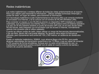 Redes inalámbricas
Las redes inalámbricas o wireless difieren de todas las vistas anteriormente en el soporte
físico que utilizan para transmitir la información. Utilizan señales luminosas infrarrojas u
ondas de radio, en lugar de cables, para transmitir la información.
Con tecnología inalámbrica suele implementarse la red local (LAN) q se conecta mediante
un enrutador a la Internet, y se la conoce con el nombre de WLAN (Wireless LAN).
Para conectar un equipo a una WLAN es preciso un dispositivo WIFI instalado en nuestro
ordenador, que proporciona una interfaz física y a nivel de enlace entre el sistema operativo
y la red. En el otro extremo existirá un punto de acceso (AP) que, en el caso de las redes
WLAN típicas, está integrado con el enrutador que da acceso a Internet, normalmente
usando una conexión que sí utiliza cableado.
Cuando se utilizan ondas de radio, éstas utilizan un rango de frecuencias desnormalizadas,
o de uso libre, dentro del cual puede elegirse. Su alcance varía según la frecuencia
utilizada, pero típicamente varía entre los 100 y 300 metros, en ausencia de obstáculos
físicos.
Existe un estándar inalámbrico, WiMAX, cuyo alcance llega a los 50 Km, que puede
alcanzar velocidades de transmisión superiores a los 70 Mbps y que es capaz de conectar
a 100 usuarios de forma simultánea. Aunque aún no está comercializado su uso, su
implantación obviamente podría competir con el cable en cuanto a ancho de banda y
número de usuarios atendidos.
 