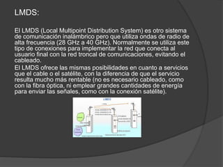 LMDS:
El LMDS (Local Multipoint Distribution System) es otro sistema
de comunicación inalámbrico pero que utiliza ondas de radio de
alta frecuencia (28 GHz a 40 GHz). Normalmente se utiliza este
tipo de conexiones para implementar la red que conecta al
usuario final con la red troncal de comunicaciones, evitando el
cableado.
El LMDS ofrece las mismas posibilidades en cuanto a servicios
que el cable o el satélite, con la diferencia de que el servicio
resulta mucho más rentable (no es necesario cableado, como
con la fibra óptica, ni emplear grandes cantidades de energía
para enviar las señales, como con la conexión satélite).
 