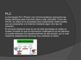 PLC
La tecnología PLC (Power Line Communications) aprovecha las
líneas eléctricas para transmitir datos a alta velocidad. Como las
WLAN, se utiliza en la actualidad para implementar redes locales,
que se conectarían a la Internet mediante algún otro tipo de
conexión.
El principal obstáculo para el uso de esta tecnología en redes no
locales consiste en que la información codificada en la red eléctrica
no puede atravesar los transformadores de alta tensión, por lo cual
requeriría adaptaciones técnicas muy costosas en éstos.
 