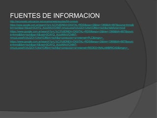FUENTES DE INFORMACION
http://recursostic.educacion.es/usuarios/web/ayudas/54-conexio
https://www.google.com.ar/search?q=L%C3%8DNEA+DIGITAL+RDSI&espv=2&biw=1366&bih=667&source=lnms&t
bm=isch&sa=X&ved=0CAYQ_AUoAWoVChMI7-nmuoLwxwIVzIuQCh1U4wVC#tbm=isch&q=telefonia+movil
https://www.google.com.ar/search?q=L%C3%8DNEA+DIGITAL+RDSI&espv=2&biw=1366&bih=667&sourc
e=lnms&tbm=isch&sa=X&ved=0CAYQ_AUoAWoVChMI7-
nmuoLwxwIVzIuQCh1U4wVC#tbm=isch&q=coneccion+a+internet+PLC&imgrc=_
https://www.google.com.ar/search?q=L%C3%8DNEA+DIGITAL+RDSI&espv=2&biw=1366&bih=667&sourc
e=lnms&tbm=isch&sa=X&ved=0CAYQ_AUoAWoVChMI7-
nmuoLwxwIVzIuQCh1U4wVC#tbm=isch&q=coneccion+a+internet+REDES+INALAMBRICAS&imgrc=_
 
