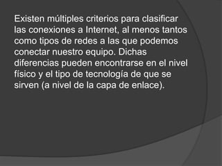 Existen múltiples criterios para clasificar
las conexiones a Internet, al menos tantos
como tipos de redes a las que podemos
conectar nuestro equipo. Dichas
diferencias pueden encontrarse en el nivel
físico y el tipo de tecnología de que se
sirven (a nivel de la capa de enlace).
 