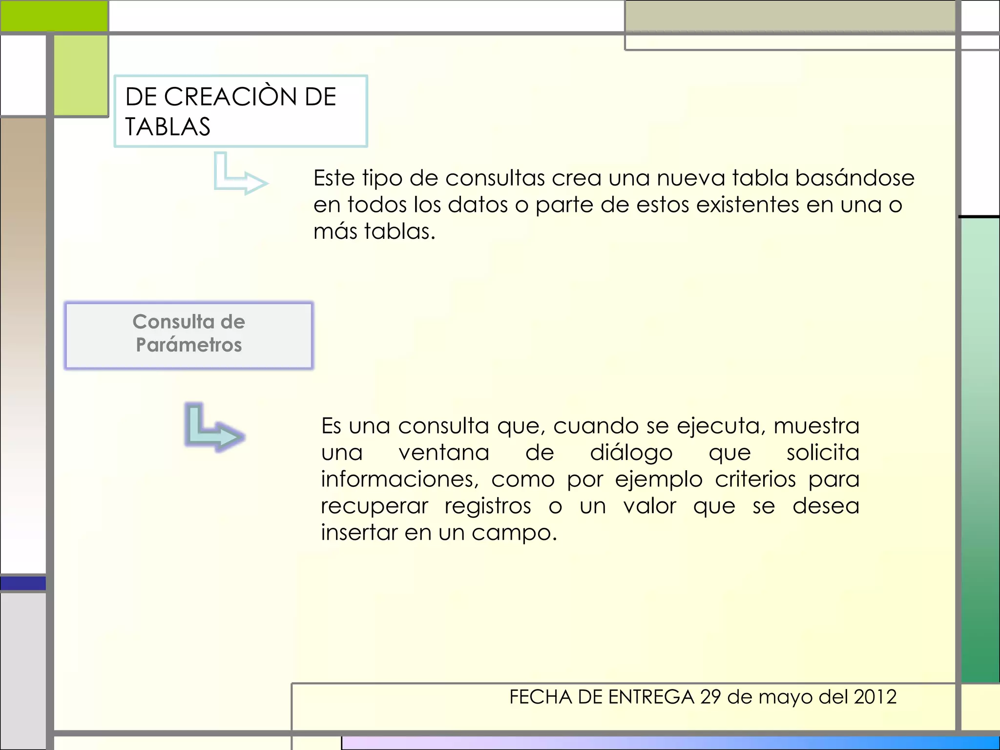 DE CREACIÒN DE
TABLAS

              Este tipo de consultas crea una nueva tabla basándose
              en todos los datos o parte de estos existentes en una o
              más tablas.



Consulta de
Parámetros



              Es una consulta que, cuando se ejecuta, muestra
              una     ventana   de    diálogo   que    solicita
              informaciones, como por ejemplo criterios para
              recuperar registros o un valor que se desea
              insertar en un campo.




                               FECHA DE ENTREGA 29 de mayo del 2012
 