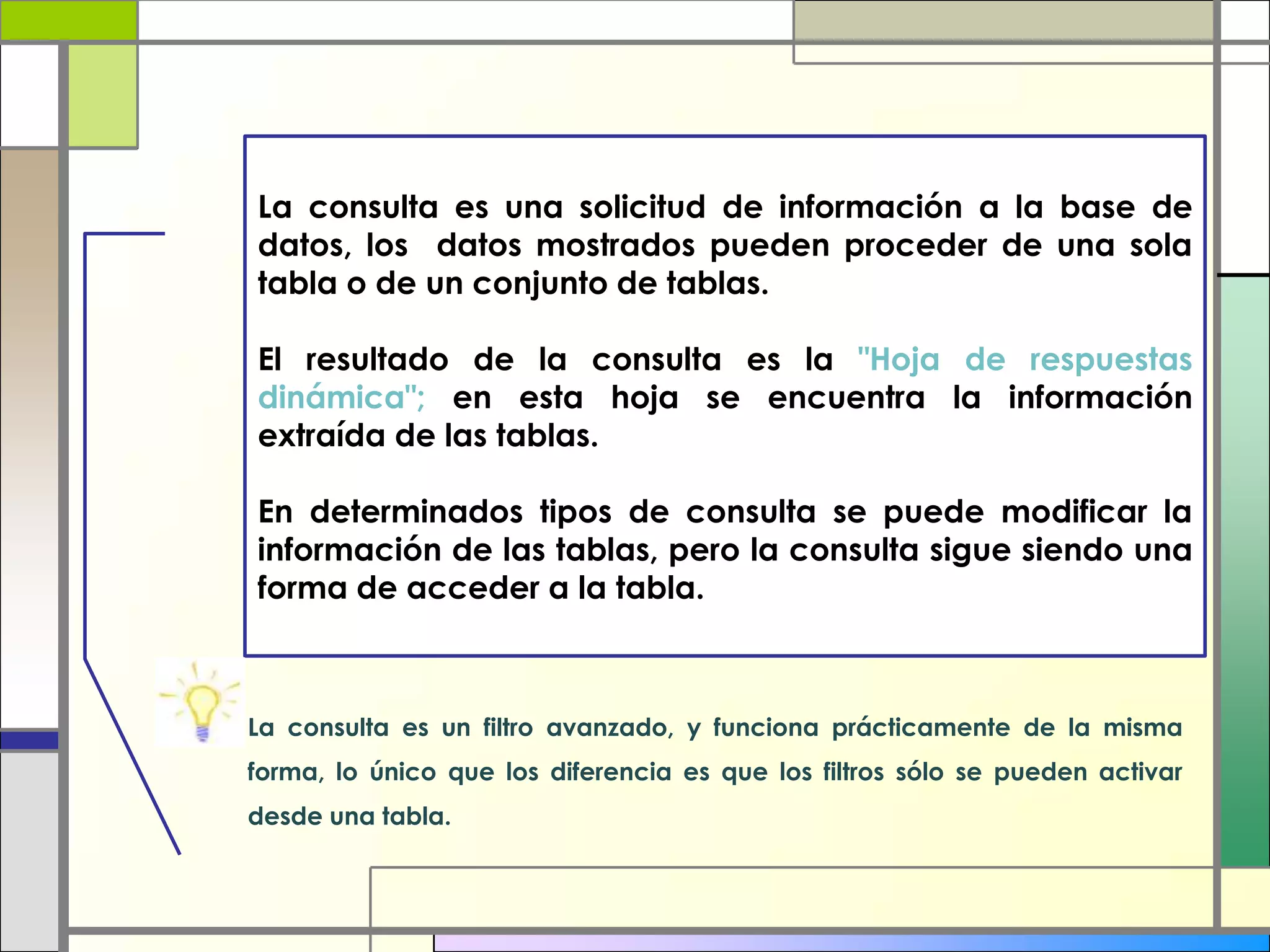 La consulta es una solicitud de información a la base de
datos, los datos mostrados pueden proceder de una sola
tabla o de un conjunto de tablas.

El resultado de la consulta es la "Hoja de respuestas
dinámica"; en esta hoja se encuentra la información
extraída de las tablas.

En determinados tipos de consulta se puede modificar la
información de las tablas, pero la consulta sigue siendo una
forma de acceder a la tabla.



La consulta es un filtro avanzado, y funciona prácticamente de la misma
forma, lo único que los diferencia es que los filtros sólo se pueden activar
desde una tabla.
 