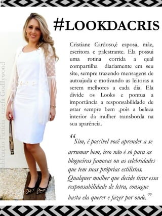 #LOOKDACRIS
“Sim, é possível você aprender a se
arrumar bem, isso não é só para as
blogueiras famosas ou as celebridades
que tem suas próprias estilistas.
Qualquer mulher que decide tirar essa
responsabilidade de letra, consegue
basta ela querer e fazer por onde.”
Cristiane Cardoso,é esposa, mãe,
escritora e palestrante. Ela possui
uma rotina corrida a qual
compartilha diariamente em seu
site, sempre trazendo mensagens de
autoajuda e motivando as leitoras a
serem melhores a cada dia. Ela
divide os Looks e pontua a
importância a responsabilidade de
estar sempre bem ,pois a beleza
interior da mulher transborda na
sua aparência.
PublicaçãoFictícia-tarefaGodllywood
 