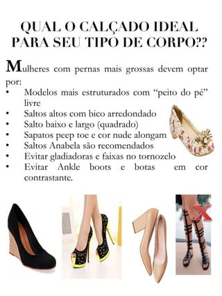 QUAL O CALÇADO IDEAL
PARA SEU TIPO DE CORPO??
Mulheres com pernas mais grossas devem optar
por:
• Modelos mais estruturados com “peito do pé”
livre
• Saltos altos com bico arredondado
• Salto baixo e largo (quadrado)
• Sapatos peep toe e cor nude alongam
• Saltos Anabela são recomendados
• Evitar gladiadoras e faixas no tornozelo
• Evitar Ankle boots e botas em cor
contrastante.
 