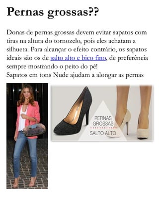 Pernas grossas??
Donas de pernas grossas devem evitar sapatos com
tiras na altura do tornozelo, pois eles achatam a
silhueta. Para alcançar o efeito contrário, os sapatos
ideais são os de salto alto e bico fino, de preferência
sempre mostrando o peito do pé!
Sapatos em tons Nude ajudam a alongar as pernas
 